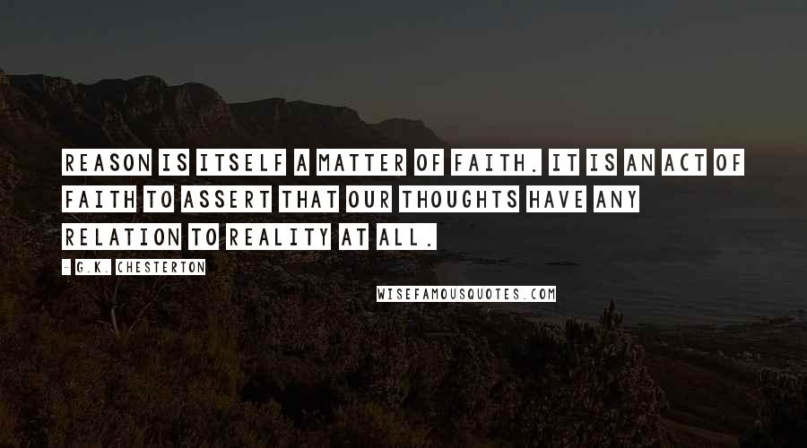 G.K. Chesterton Quotes: Reason is itself a matter of faith. It is an act of faith to assert that our thoughts have any relation to reality at all.