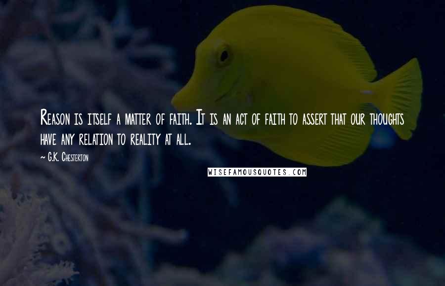 G.K. Chesterton Quotes: Reason is itself a matter of faith. It is an act of faith to assert that our thoughts have any relation to reality at all.
