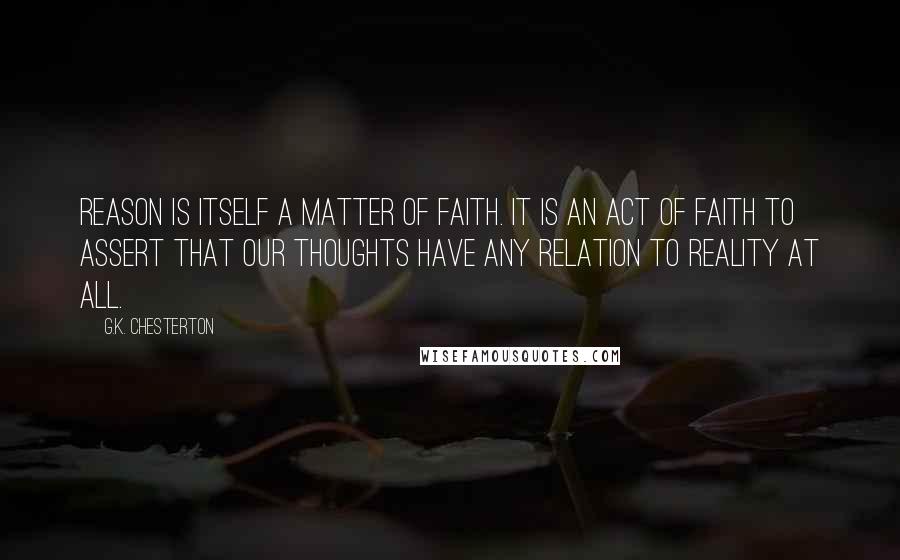 G.K. Chesterton Quotes: Reason is itself a matter of faith. It is an act of faith to assert that our thoughts have any relation to reality at all.