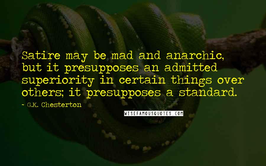 G.K. Chesterton Quotes: Satire may be mad and anarchic, but it presupposes an admitted superiority in certain things over others; it presupposes a standard.