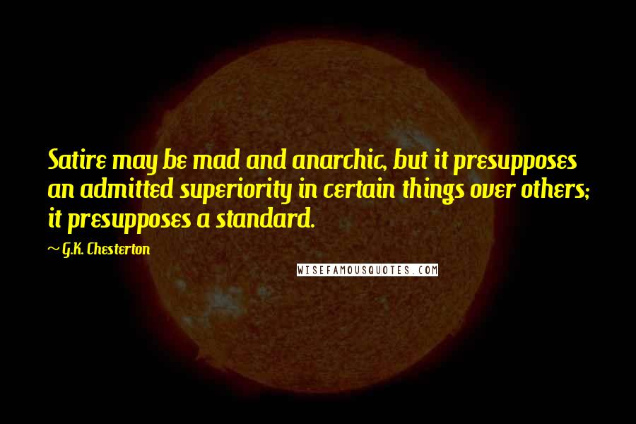 G.K. Chesterton Quotes: Satire may be mad and anarchic, but it presupposes an admitted superiority in certain things over others; it presupposes a standard.