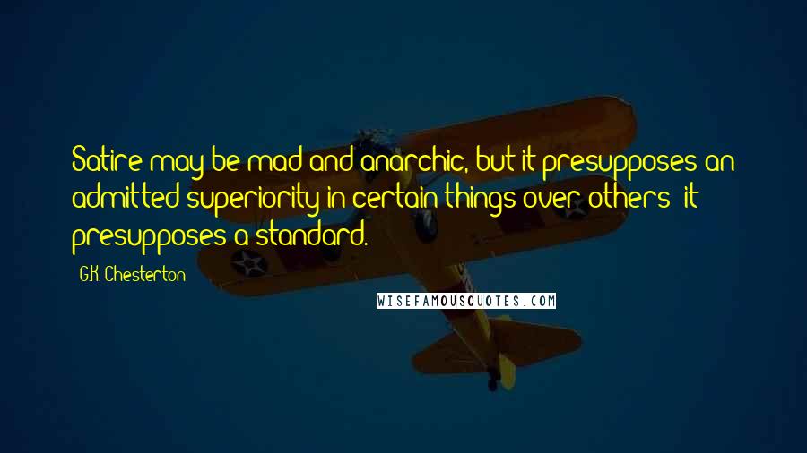 G.K. Chesterton Quotes: Satire may be mad and anarchic, but it presupposes an admitted superiority in certain things over others; it presupposes a standard.