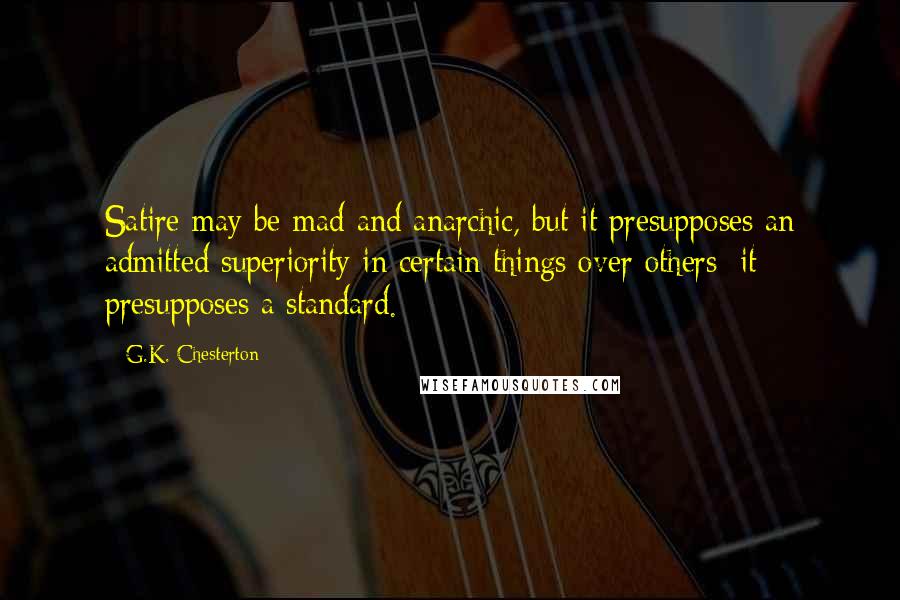 G.K. Chesterton Quotes: Satire may be mad and anarchic, but it presupposes an admitted superiority in certain things over others; it presupposes a standard.