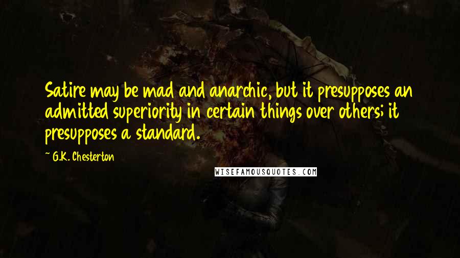 G.K. Chesterton Quotes: Satire may be mad and anarchic, but it presupposes an admitted superiority in certain things over others; it presupposes a standard.