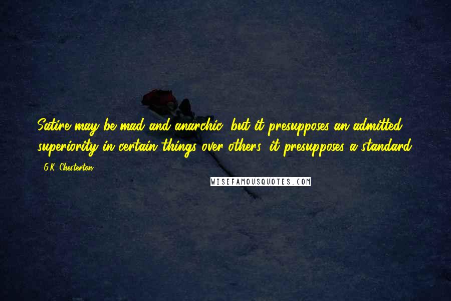 G.K. Chesterton Quotes: Satire may be mad and anarchic, but it presupposes an admitted superiority in certain things over others; it presupposes a standard.