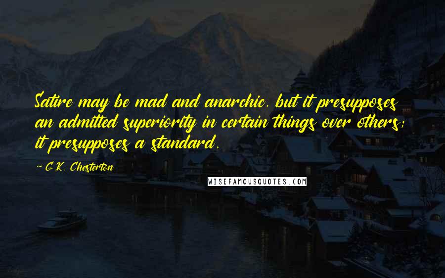 G.K. Chesterton Quotes: Satire may be mad and anarchic, but it presupposes an admitted superiority in certain things over others; it presupposes a standard.