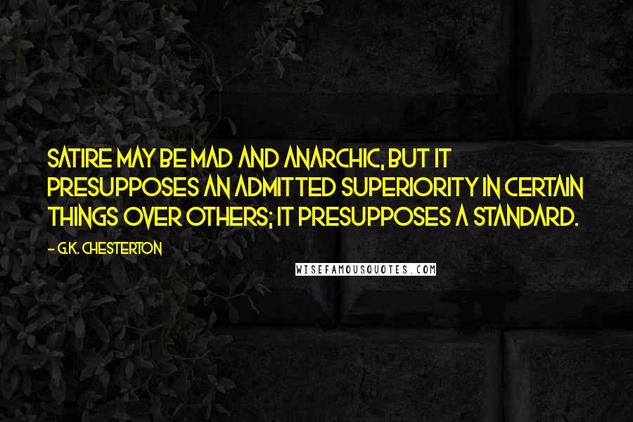 G.K. Chesterton Quotes: Satire may be mad and anarchic, but it presupposes an admitted superiority in certain things over others; it presupposes a standard.