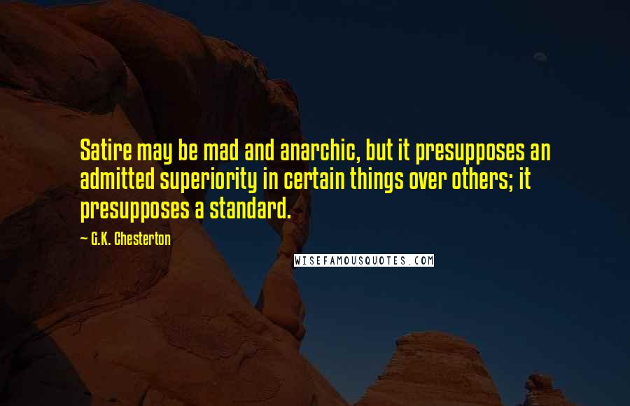 G.K. Chesterton Quotes: Satire may be mad and anarchic, but it presupposes an admitted superiority in certain things over others; it presupposes a standard.