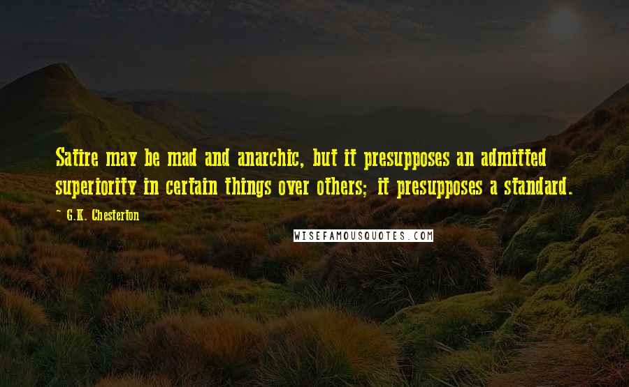 G.K. Chesterton Quotes: Satire may be mad and anarchic, but it presupposes an admitted superiority in certain things over others; it presupposes a standard.