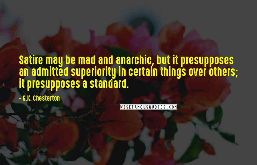 G.K. Chesterton Quotes: Satire may be mad and anarchic, but it presupposes an admitted superiority in certain things over others; it presupposes a standard.