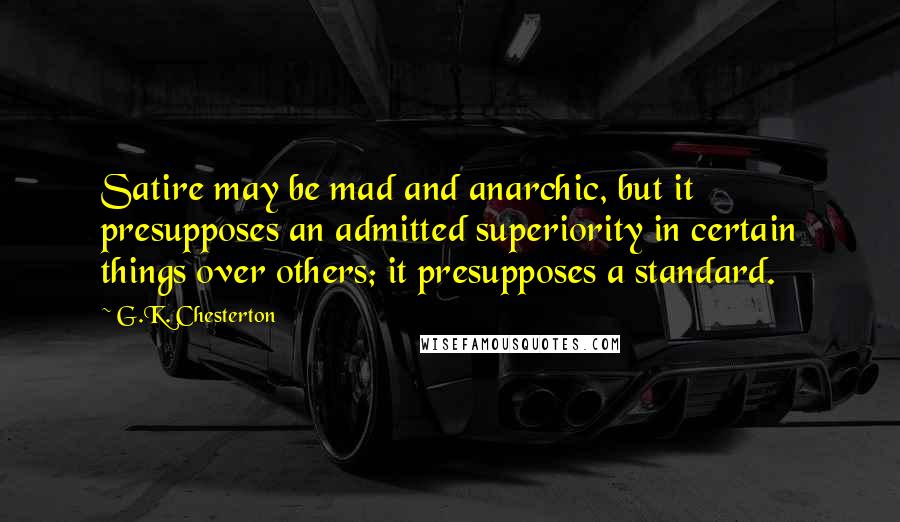 G.K. Chesterton Quotes: Satire may be mad and anarchic, but it presupposes an admitted superiority in certain things over others; it presupposes a standard.