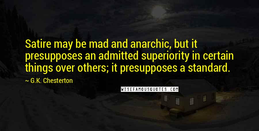 G.K. Chesterton Quotes: Satire may be mad and anarchic, but it presupposes an admitted superiority in certain things over others; it presupposes a standard.