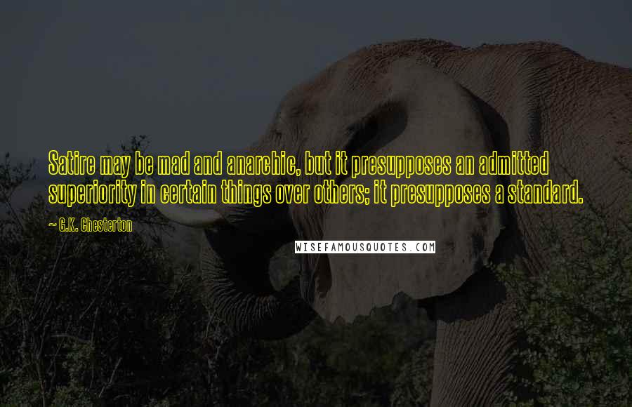 G.K. Chesterton Quotes: Satire may be mad and anarchic, but it presupposes an admitted superiority in certain things over others; it presupposes a standard.