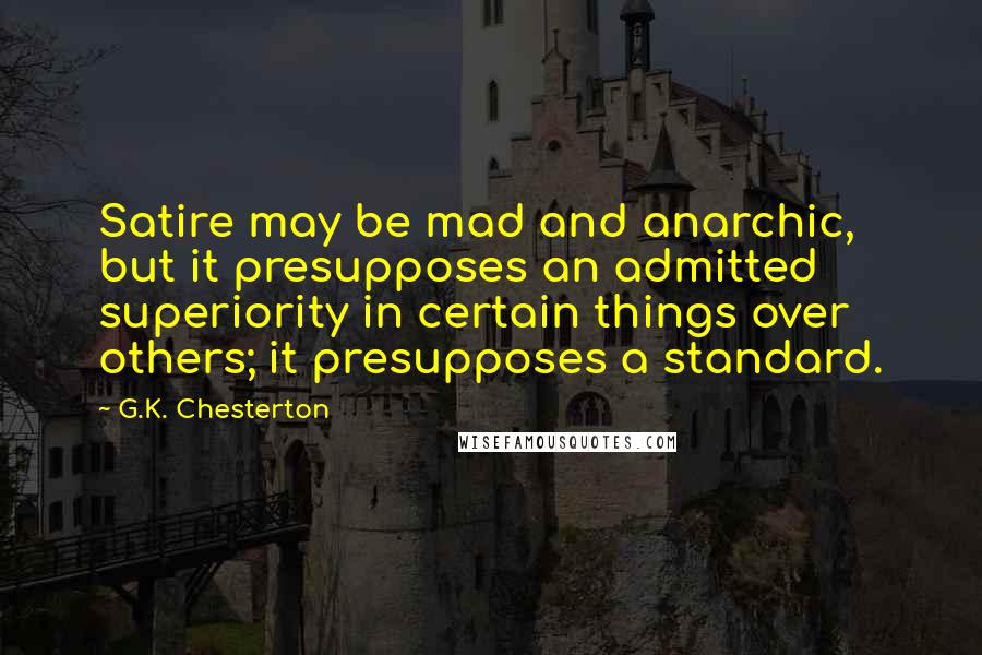 G.K. Chesterton Quotes: Satire may be mad and anarchic, but it presupposes an admitted superiority in certain things over others; it presupposes a standard.