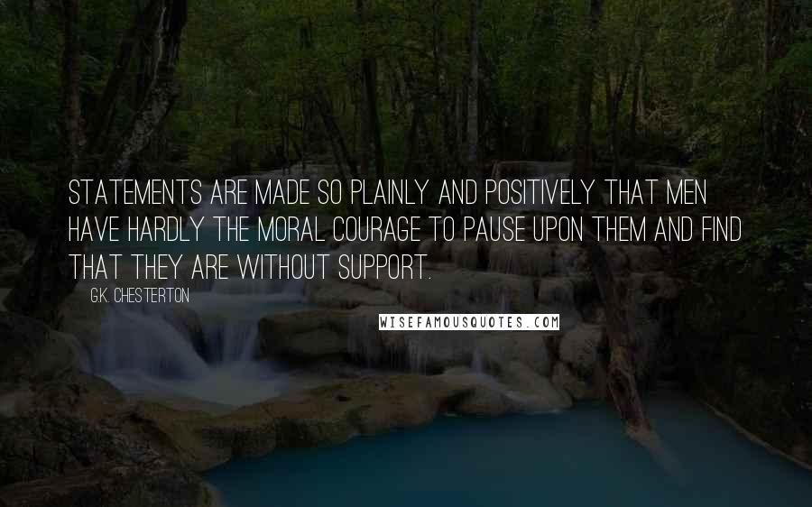 G.K. Chesterton Quotes: Statements are made so plainly and positively that men have hardly the moral courage to pause upon them and find that they are without support.