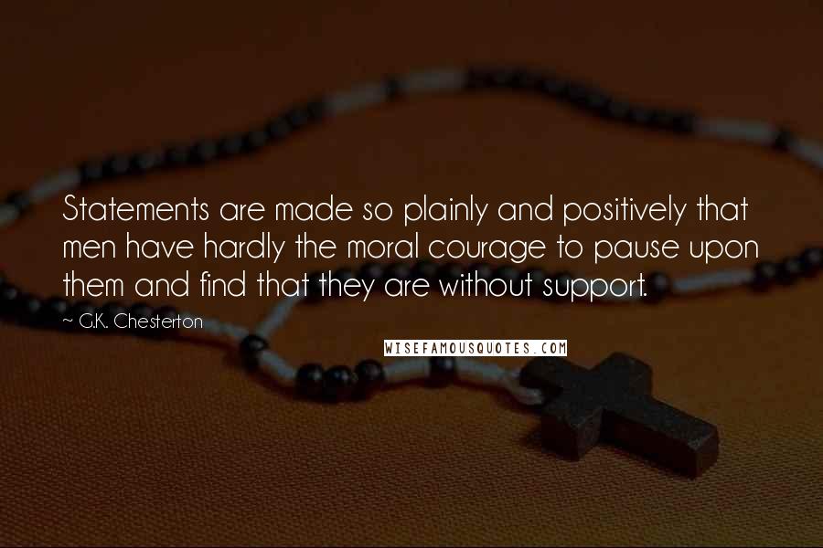 G.K. Chesterton Quotes: Statements are made so plainly and positively that men have hardly the moral courage to pause upon them and find that they are without support.