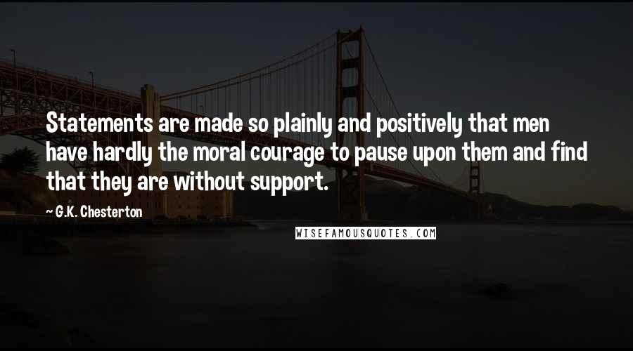 G.K. Chesterton Quotes: Statements are made so plainly and positively that men have hardly the moral courage to pause upon them and find that they are without support.