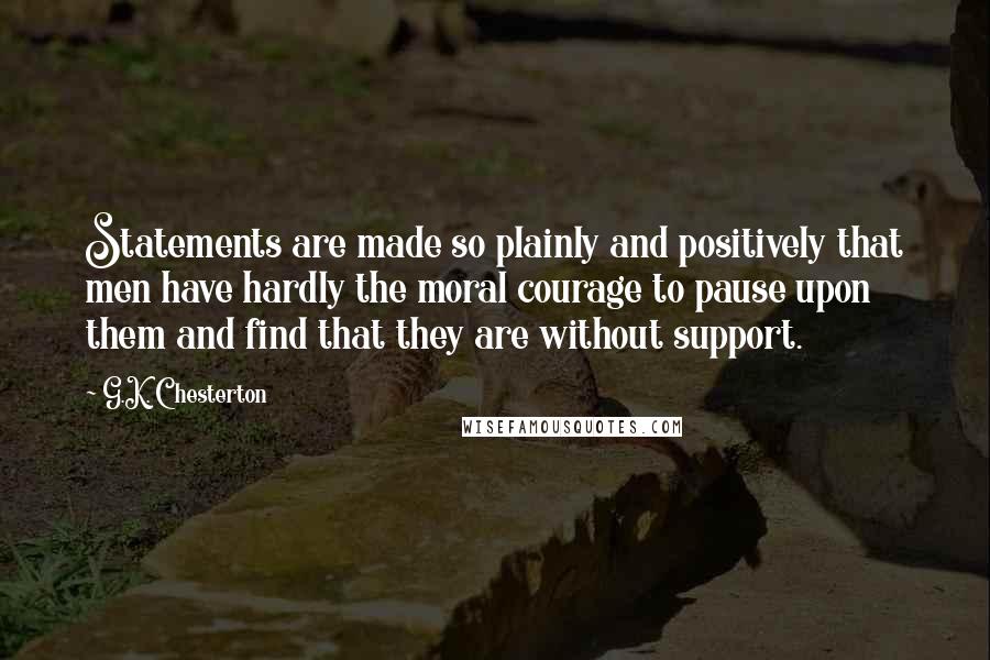 G.K. Chesterton Quotes: Statements are made so plainly and positively that men have hardly the moral courage to pause upon them and find that they are without support.