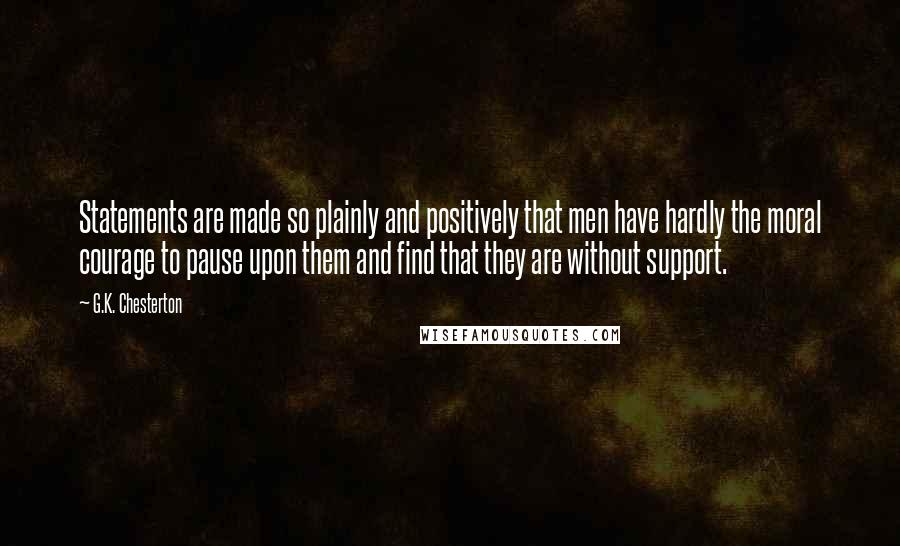 G.K. Chesterton Quotes: Statements are made so plainly and positively that men have hardly the moral courage to pause upon them and find that they are without support.