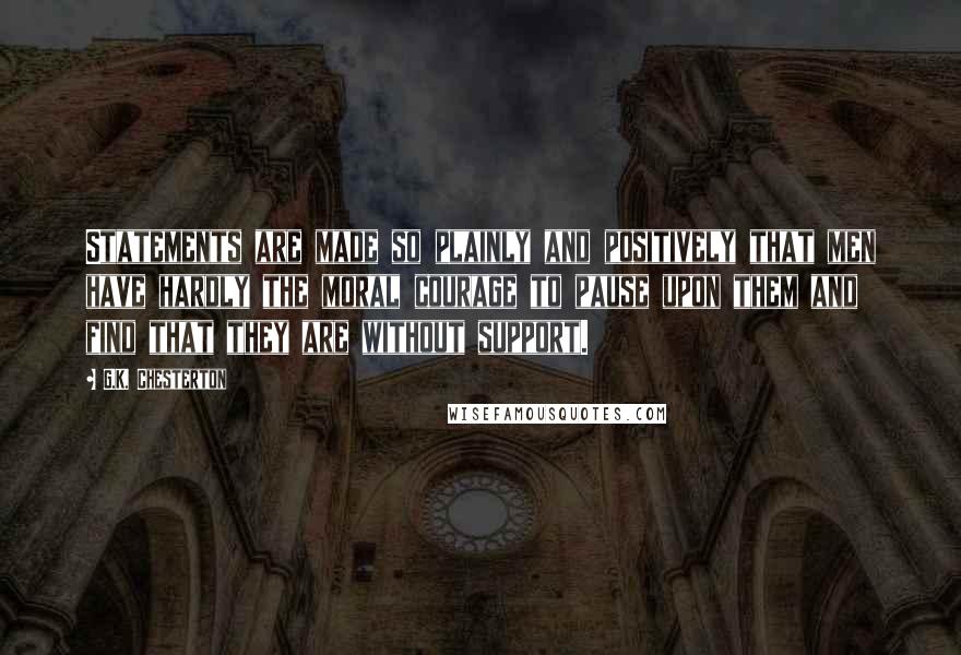 G.K. Chesterton Quotes: Statements are made so plainly and positively that men have hardly the moral courage to pause upon them and find that they are without support.