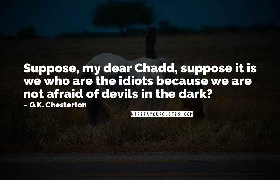 G.K. Chesterton Quotes: Suppose, my dear Chadd, suppose it is we who are the idiots because we are not afraid of devils in the dark?