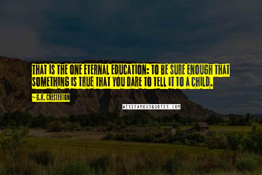 G.K. Chesterton Quotes: That is the one eternal education: to be sure enough that something is true that you dare to tell it to a child.