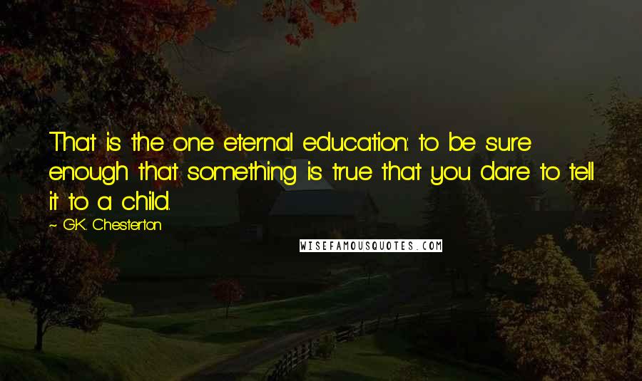 G.K. Chesterton Quotes: That is the one eternal education: to be sure enough that something is true that you dare to tell it to a child.