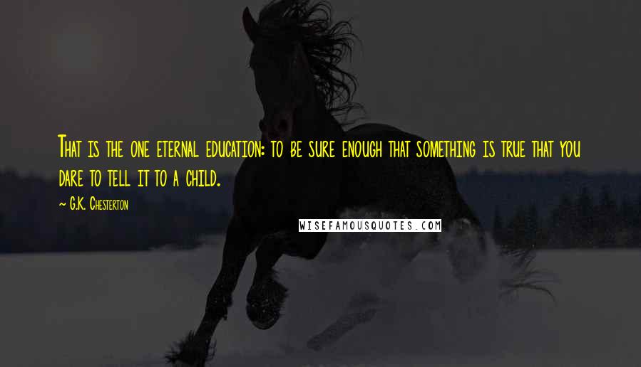 G.K. Chesterton Quotes: That is the one eternal education: to be sure enough that something is true that you dare to tell it to a child.