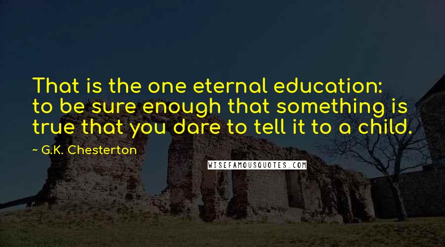 G.K. Chesterton Quotes: That is the one eternal education: to be sure enough that something is true that you dare to tell it to a child.