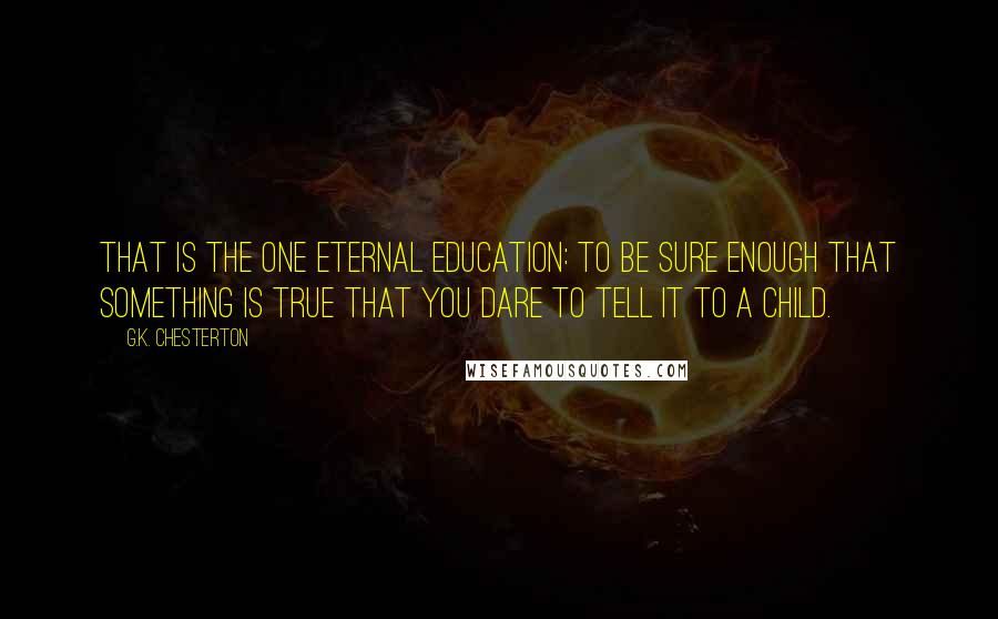 G.K. Chesterton Quotes: That is the one eternal education: to be sure enough that something is true that you dare to tell it to a child.