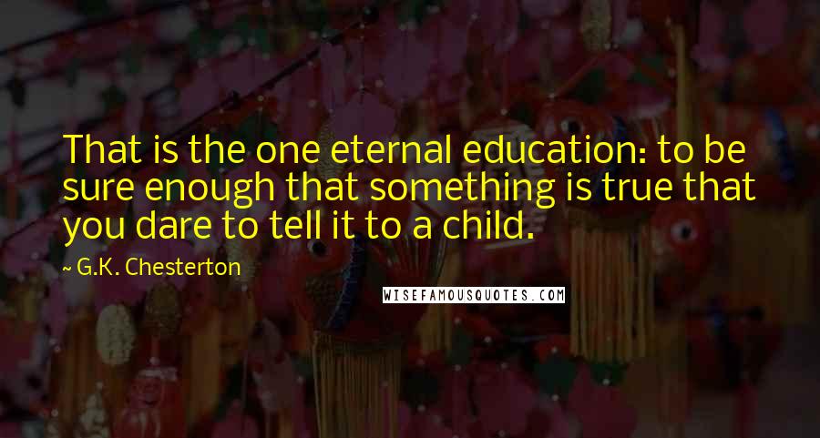 G.K. Chesterton Quotes: That is the one eternal education: to be sure enough that something is true that you dare to tell it to a child.