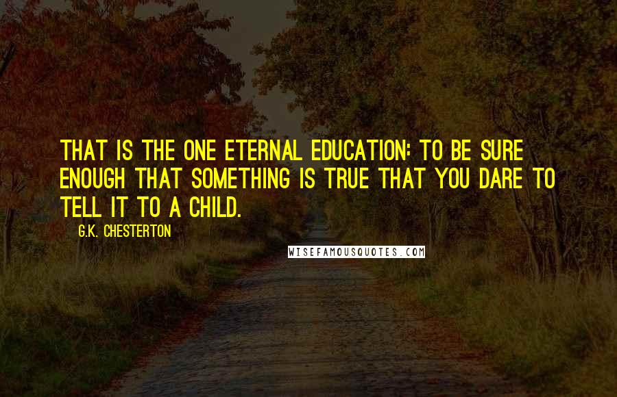 G.K. Chesterton Quotes: That is the one eternal education: to be sure enough that something is true that you dare to tell it to a child.