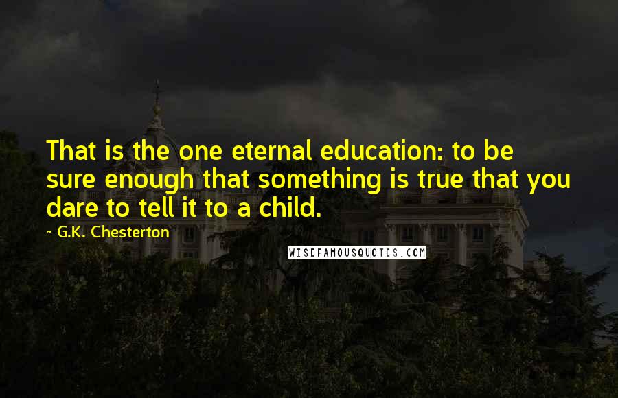 G.K. Chesterton Quotes: That is the one eternal education: to be sure enough that something is true that you dare to tell it to a child.