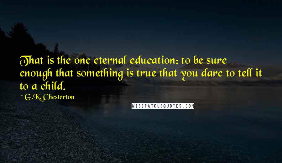 G.K. Chesterton Quotes: That is the one eternal education: to be sure enough that something is true that you dare to tell it to a child.
