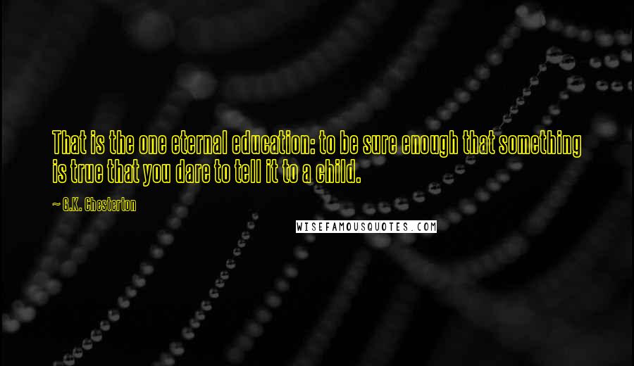 G.K. Chesterton Quotes: That is the one eternal education: to be sure enough that something is true that you dare to tell it to a child.