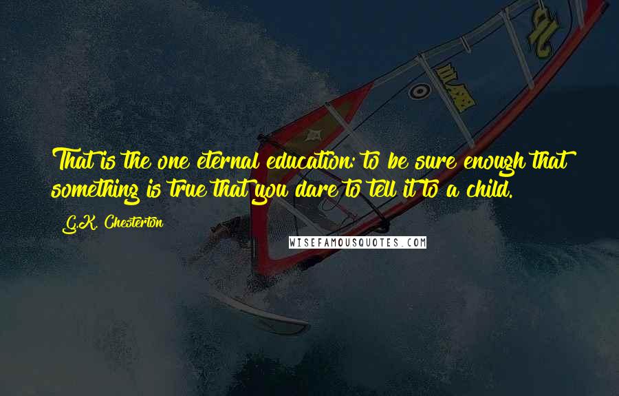 G.K. Chesterton Quotes: That is the one eternal education: to be sure enough that something is true that you dare to tell it to a child.