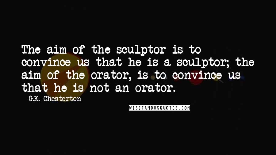 G.K. Chesterton Quotes: The aim of the sculptor is to convince us that he is a sculptor; the aim of the orator, is to convince us that he is not an orator.