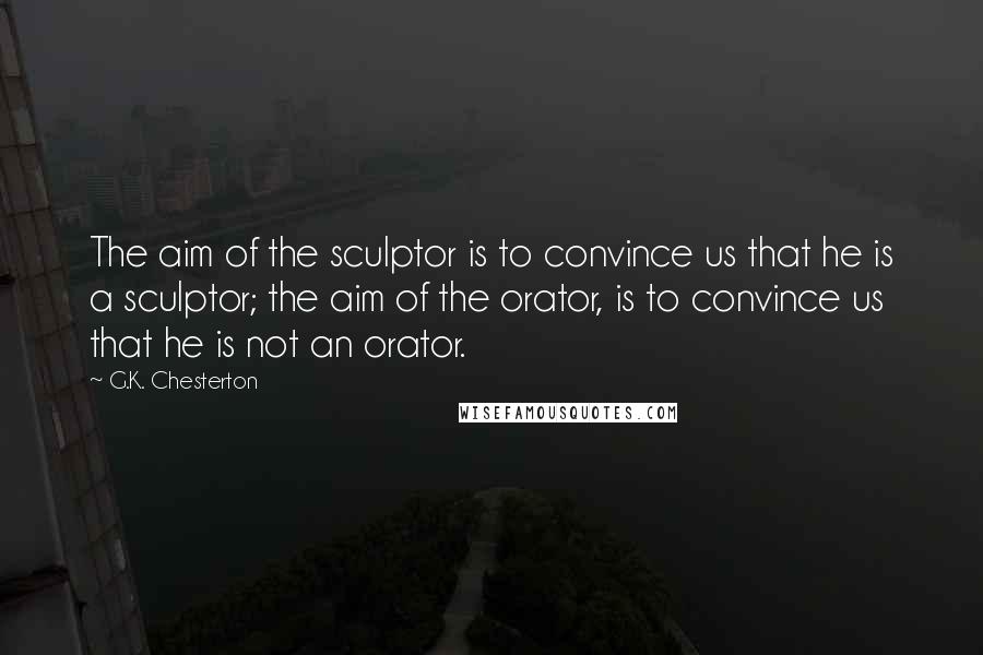 G.K. Chesterton Quotes: The aim of the sculptor is to convince us that he is a sculptor; the aim of the orator, is to convince us that he is not an orator.