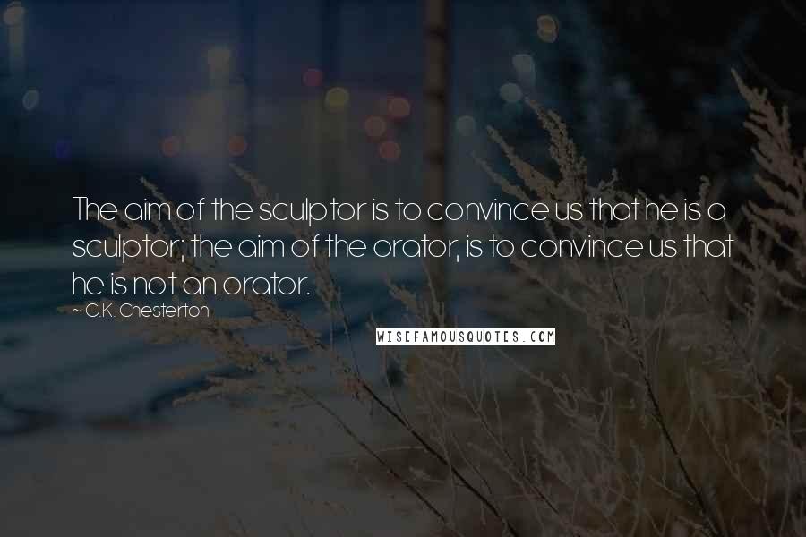 G.K. Chesterton Quotes: The aim of the sculptor is to convince us that he is a sculptor; the aim of the orator, is to convince us that he is not an orator.