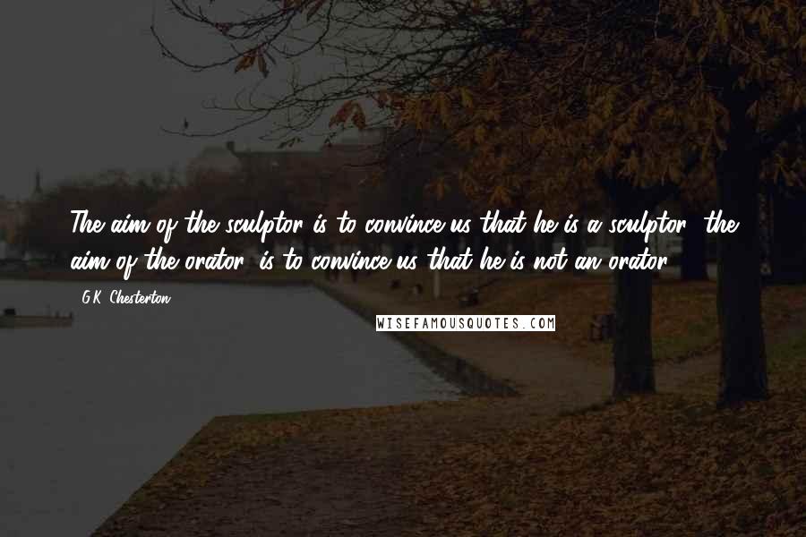 G.K. Chesterton Quotes: The aim of the sculptor is to convince us that he is a sculptor; the aim of the orator, is to convince us that he is not an orator.