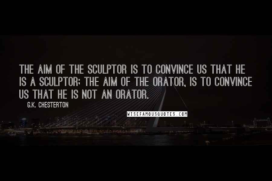 G.K. Chesterton Quotes: The aim of the sculptor is to convince us that he is a sculptor; the aim of the orator, is to convince us that he is not an orator.