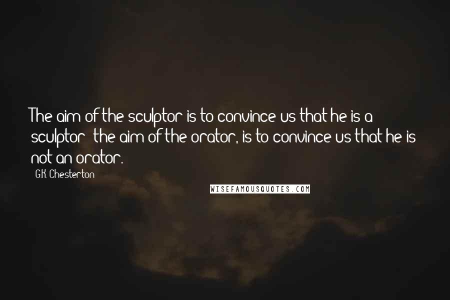 G.K. Chesterton Quotes: The aim of the sculptor is to convince us that he is a sculptor; the aim of the orator, is to convince us that he is not an orator.