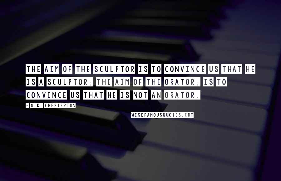 G.K. Chesterton Quotes: The aim of the sculptor is to convince us that he is a sculptor; the aim of the orator, is to convince us that he is not an orator.