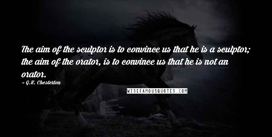 G.K. Chesterton Quotes: The aim of the sculptor is to convince us that he is a sculptor; the aim of the orator, is to convince us that he is not an orator.