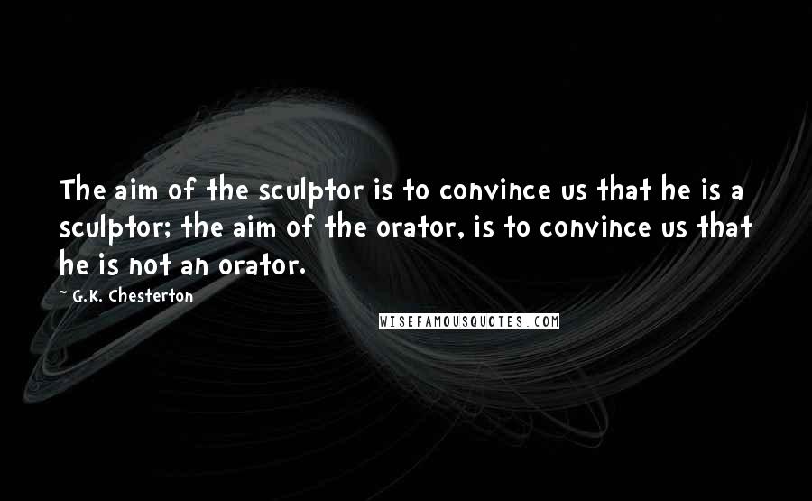 G.K. Chesterton Quotes: The aim of the sculptor is to convince us that he is a sculptor; the aim of the orator, is to convince us that he is not an orator.