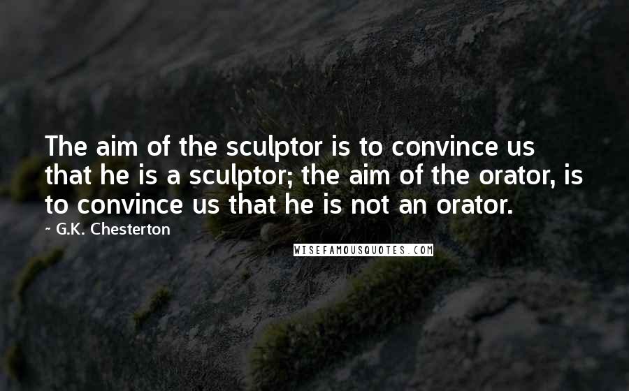 G.K. Chesterton Quotes: The aim of the sculptor is to convince us that he is a sculptor; the aim of the orator, is to convince us that he is not an orator.