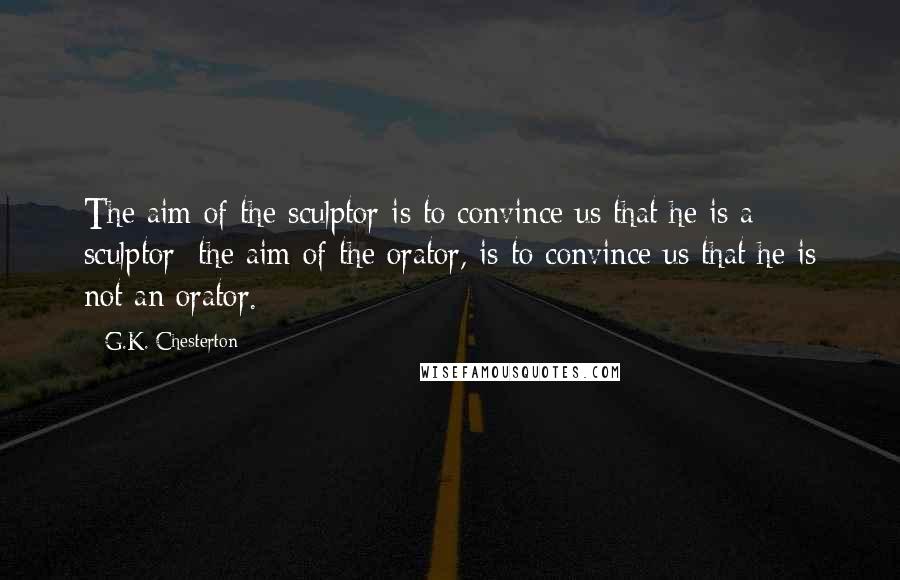 G.K. Chesterton Quotes: The aim of the sculptor is to convince us that he is a sculptor; the aim of the orator, is to convince us that he is not an orator.