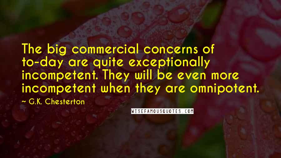 G.K. Chesterton Quotes: The big commercial concerns of to-day are quite exceptionally incompetent. They will be even more incompetent when they are omnipotent.