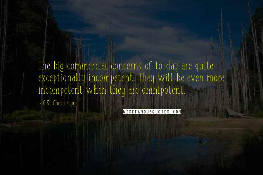 G.K. Chesterton Quotes: The big commercial concerns of to-day are quite exceptionally incompetent. They will be even more incompetent when they are omnipotent.