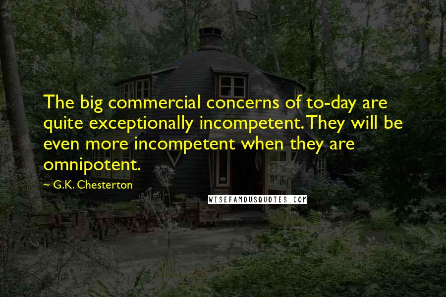 G.K. Chesterton Quotes: The big commercial concerns of to-day are quite exceptionally incompetent. They will be even more incompetent when they are omnipotent.